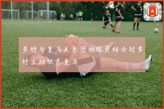 多特与皇马关系密切球员转会时多特主动联系皇马