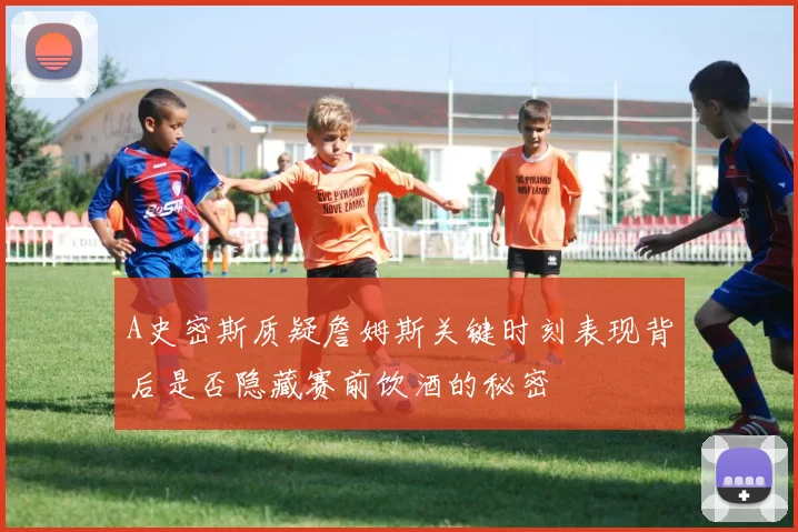 A史密斯质疑詹姆斯关键时刻表现背后是否隐藏赛前饮酒的秘密