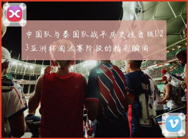 中国队与泰国队战平历史性晋级U23亚洲杯淘汰赛阶段的精彩瞬间