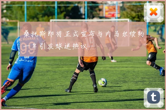 桑托斯即将正式宣布与内马尔续约一年引发球迷热议