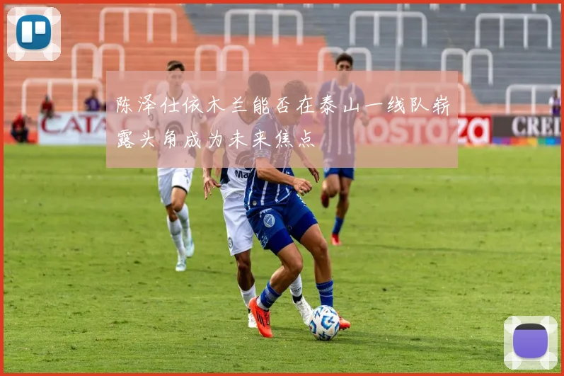 陈泽仕依木兰能否在泰山一线队崭露头角成为未来焦点