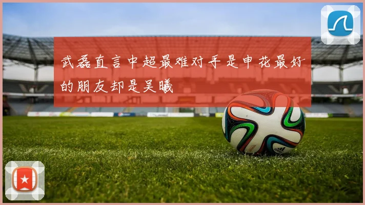 武磊直言中超最难对手是申花最好的朋友却是吴曦