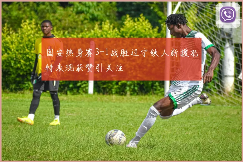 国安热身赛3-1战胜辽宁铁人新援孔特表现获赞引关注