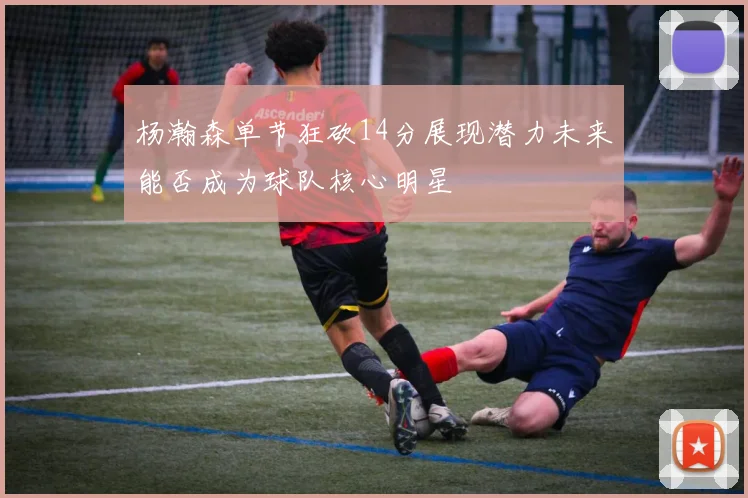 杨瀚森单节狂砍14分展现潜力未来能否成为球队核心明星