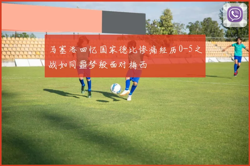 马塞洛回忆国家德比惨痛经历0-5之战如同噩梦般面对梅西