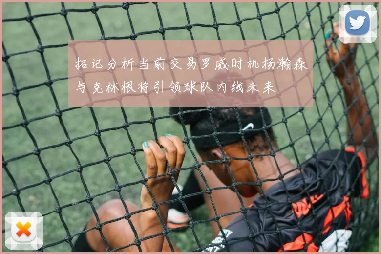 拓记分析当前交易罗威时机杨瀚森与克林根将引领球队内线未来